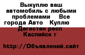 Выкуплю ваш автомобиль с любыми проблемами. - Все города Авто » Куплю   . Дагестан респ.,Каспийск г.